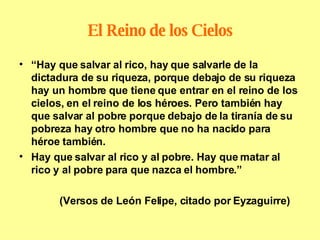 El Reino de los Cielos “ Hay que salvar al rico, hay que salvarle de la dictadura de su riqueza, porque debajo de su riqueza hay un hombre que tiene que entrar en el reino de los cielos, en el reino de los héroes. Pero también hay que salvar al pobre porque debajo de la tiranía de su pobreza hay otro hombre que no ha nacido para héroe también. Hay que salvar al rico y al pobre. Hay que matar al rico y al pobre para que nazca el hombre.” (Versos de León Felipe, citado por Eyzaguirre) 