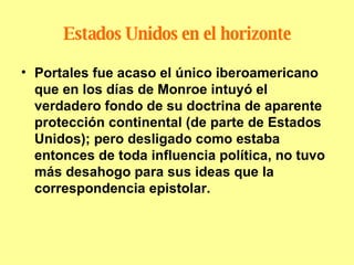 Estados Unidos en el horizonte Portales fue acaso el único iberoamericano que en los días de Monroe intuyó el verdadero fondo de su doctrina de aparente protección continental (de parte de Estados Unidos); pero desligado como estaba entonces de toda influencia política, no tuvo más desahogo para sus ideas que la correspondencia epistolar. 