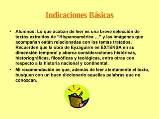 Indicaciones Básicas Alumnos: Lo que acaban de leer es una breve selección de textos extraídos de “Hispanoamérica …” y las imágenes que acompañan están relacionadas con los temas tratados. Recuerden que la obra de Eyzaguirre es EXTENSA en su dimensión temporal y abarca consideraciones históricas, historiográficas, filosóficas y teológicas, entre otras con respecto a la historia nacional y continental. Mi recomendación es que, además de leer atentamente el texto, busquen con un buen diccionario aquellas palabras que no conozcan. 