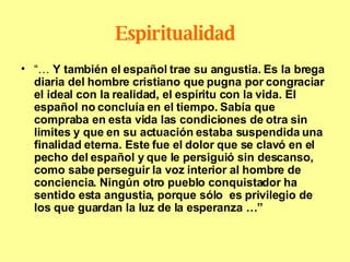 Espiritualidad “…  Y también el español trae su angustia. Es la brega diaria del hombre cristiano que pugna por congraciar el ideal con la realidad, el espíritu con la vida. El español no concluía en el tiempo. Sabía que compraba en esta vida las condiciones de otra sin limites y que en su actuación estaba suspendida una finalidad eterna. Este fue el dolor que se clavó en el pecho del español y que le persiguió sin descanso, como sabe perseguir la voz interior al hombre de conciencia. Ningún otro pueblo conquistador ha sentido esta angustia, porque sólo  es privilegio de los que guardan la luz de la esperanza …” 
