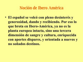 Noción de Ibero América El español se volcó con pleno desinterés y generosidad, dando y recibiendo. Por eso lo que brota en Ibero-América, ya no es la planta europea intacta, sino una tercera dimensión de sangre y cultura, enriquecida con aportes dispares, y orientada a nuevos y no soñados destinos. 