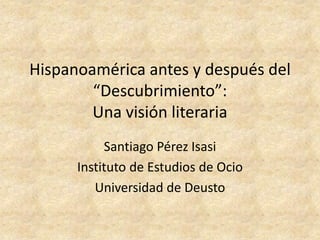 Hispanoamérica antes y después del
        “Descubrimiento”:
        Una visión literaria
           Santiago Pérez Isasi
      Instituto de Estudios de Ocio
         Universidad de Deusto
 