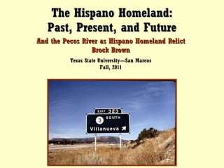 The Hispano Homeland: Past, Present, and Future And the Pecos River as Hispano Homeland Relict Brock Brown Texas State University—San Marcos Fall, 2011 