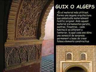 GUIX O ALGEPS És el material més utilitzat. Forma una segona arquitectura que embolcalla materialment l’edifici original. Amb aquest material s’ornamenten parets, sostres, finestres... cada habitació es diferent a l’anterior, la qual cosa ens dóna una sensació de sorpresa permanent a base de crear falsos elements constructius   