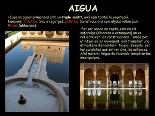 AIGUA   Juga un paper primordial amb un  triple sentit , així com també la vegetació. Funcions:  Pràctica  (rec o regatge).  Estètica  (construccions com aljubs –albercas-.  Ritual  (ablucions).  Pot ser usada en repòs, com en els safareigs (albercas o estanques) on es reflecteixen les construccions. També pot utilitzar-se en moviment, així transmet una atmosfera d’encanteri:  l’aigua  s’esgola  per les canaletes que entren dins les estances. Així mateix, l’aigua és valorada també en les inscripcions.  
