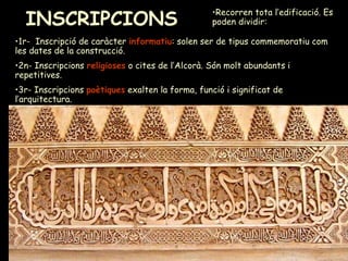 INSCRIPCIONS   1r-  Inscripció de caràcter  informatiu : solen ser de tipus commemoratiu com les dates de la construcció.  2n- Inscripcions  religioses  o cites de l’Alcorà. Són molt abundants i repetitives.  3r- Inscripcions  poètiques  exalten la forma, funció i significat de l’arquitectura. Recorren tota l’edificació. Es poden dividir: 