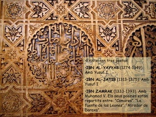 Existeixen tres poetas  IBN AL-YAYYAB  (1274-1349). Amb Yusuf I. IBN AL-JATIB  (1313-1375). Amb Yusuf I IBN ZAMRAK  (1333-1393). Amb Muhamad V. Els seus poemes estan repartits entre: “Comares”. “La fuente de los Leones”. “Mirador de Daraxa”. 