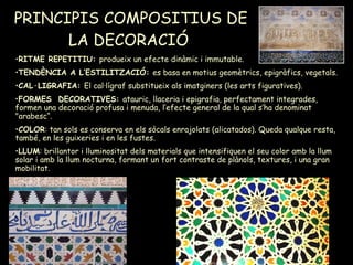 PRINCIPIS COMPOSITIUS DE LA DECORACIÓ   RITME REPETITIU:  produeix un efecte dinàmic i immutable. TENDÈNCIA A L’ESTILITZACIÓ:  es basa en motius geomètrics, epigràfics, vegetals. CAL·LIGRAFIA:  El cal·lígraf substitueix als imatginers (les arts figuratives). FORMES  DECORATIVES:  atauric, llaceria i epigrafia, perfectament integrades, formen una decoració profusa i menuda, l’efecte general de la qual s’ha denominat "arabesc“. COLOR : tan sols es conserva en els sòcals enrajolats (alicatados). Queda qualque resta, també, en les guixeries i en les fustes. LLUM : brillantor i lluminositat dels materials que intensifiquen el seu color amb la llum solar i amb la llum nocturna, formant un fort contraste de plànols, textures, i una gran mobilitat. 