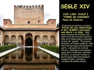 SEGLE XIV   1334-1354: YUSUF I “TORRE DE COMARES” Palau de Comores. S’estructura entorn a un pati –  “ PATIO DE LOS ARRAYANES O DE L’ALBERCA (estanque)” amb Murta i un Aljub   - amb dues façanes porticades (dos pòrtics en els extrems menors) amb arcs falsos sobre columnes primes de “galgos”. Té guixeria d’atauric en la part superior dels murs (encara que s’ha perdut en part), i enrajolat en el sòcal inferior. Incorpora naturalesa i aigua amb 3 funcions: refresca en estiu, el murmuri (remor o soroll suau) dóna una sensació tranquilitzant, i produeix reflexos de belles visions.  
