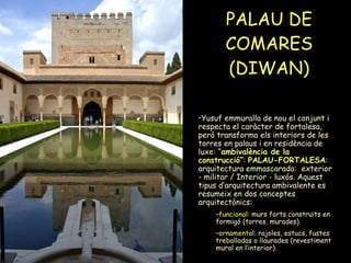 PALAU DE COMARES (DIWAN) Yusuf emmuralla de nou el conjunt i respecta el caràcter de fortalesa, però transforma els interiors de les torres en palaus i en residència de luxe: “ ambivalència de la construcció ” :  PALAU-FORTALESA : arquitectura emmascarada:  exterior - militar / Interior - luxós. Aquest tipus d’arquitectura ambivalente es resumeix en dos conceptes arquitectònics:  funcional : murs forts construïts en formigó (torres, murades). ornamental : rajoles, estucs, fustes treballadas o llaurades (revestiment mural en l’interior).  