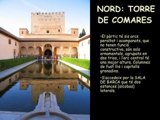 NORD: TORRE DE COMARES   El pòrtic té sis arcs peraltat i acampanats, que no tenen funció constructiva, són sols ornamentals, agrupats en dos trios, i l’arc central té una major altura. Columnes de fust llis i capitells granadins. S’accedeix per la SALA DE BARCA que té dos estances (alcobas) laterals. 