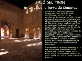 SALÓ DEL TRON  interior de la torre de Comares Format per una estança quadrada coberta per falsa volta, decorada simbòlicament amb set cercles concèntrics, formats per estrelles de vuit puntes i de setze punts, que representen els set cels del paradís islàmic amb el tron de Déu, situat aquest en el vuitè cel (cub de mocàrabs). En els quatre angles es troben situats els quatre rius del paradís. El saló està envoltat per una sèrie d’habitacions o dependències, l’entrada de les quals s’obri en el mateix mur, agrupades de tres en tres, ornamentades, també, amb un gran símbolisme decoratiu: signes del zodíac, excepte la principal, situada en el centre de la paret nord, on s’ubica el tron i està decorada amb un símbol solar.  La completa un ORATORI O MESQUITA i un passadís que dóna accés a la part superior, que servia de cambra reial a l’hiver, i està situada damunt del saló del tron, i també s’accedia al torreó o baluard (adarve). 