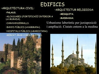 EDIFICIS  ARQUITECTURA CIVIL: PALAUS . ALCASSABES (FORTIFICAÍÓ INTERIOR A LA MURADA). CARAVANSERRALLS. BANYS PÚBLICS («HAMMAN»). HOSPITALS PÚBLICS («MARISTAN»). MERCAT ÀRAB COBERT («SUQ»). ARQUITECTUR RELIGIOSA: MESQUITA. MADRASSA . Urbanisme laberíntic per juxtaposició i ampliació. Ciutats entorn a la medina 