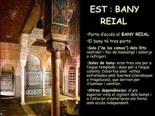 EST  :  BANY REIAL   Porta d’accés al  BANY REIAL :  El bany té tres parts:   Sala (“de las camas”) dels llits : vestidor i lloc de massatge i esbarjo o refrigeri.  Sales de bany : eran tres una per a l’aigua templada i dues per a l’aigua calenta. Cobertes amb  voltes estrellades amb lluernes (claraboyas o tragaluces), que servien per il·luminar i ventilar.  Altres dependències : al pis superior vivía el vigilant dels banys i a l’inferior s’instal·laren els forns, amb accés independent. 