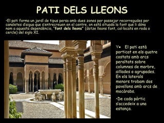 PATI DELS LLEONS   El pati forma un jardí de tipus persa amb dues zones per passejar recorregudes per canaletes d’aigua que s’entrecreuen en el centre, on està situada la font que li dóna nom a aquesta dependència, “ font dels lleons”  (dotze lleons font, col·locats en roda o cercle) del siglo XI.       El pati està porticat en els quatre costats amb arcs peraltats sobre columnes de marbre, aïllades o agrupades. En els laterals menors trobam dos pavellons amb arcs de mocàrabs. De cada pòrtic s’accedeix a una estança. 