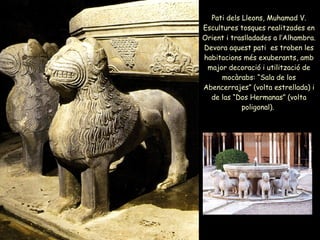 Pati dels Lleons, Muhamad V. Escultures tosques realitzades en Orient i traslladades a l’Alhambra. Devora aquest pati  es troben les habitacions més exuberants, amb major decoració i utilització de mocàrabs: “Sala de los Abencerrajes” (volta estrellada) i de las “Dos Hermanas” (volta poligonal).  