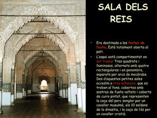 SALA DELS REIS  Era destinada a les  festes de l’estiu . Està totalment oberta al pati. L’espai està compartimentat en  set trams : Tres quadrats i lluminosos, alternats amb quatre rectangulares i en penombra, separats per arcs de mocàrabs. Des d’aquestes petites sales accedim a  tres estances,  que es troben al fons, cobertes amb sostres de fusta voltats i coberts de cuiro pintat, que representen la caça del porc senglar per un cavaller musulmà, els 10 soldans de la dinastia, i la caça de l’ós per un cavaller cristià.  