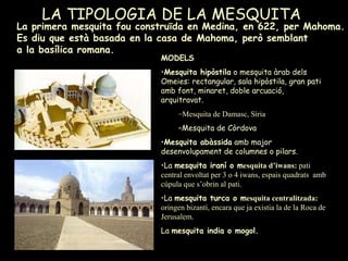 LA TIPOLOGIA DE LA MESQUITA La primera mesquita fou construïda en Medina, en 622, per Mahoma. Es diu que està basada en la casa de Mahoma, però semblant  a la basílica romana. MODELS   Mesquita hipòstila  o mesquita àrab dels Omeies: rectangular, sala hipòstila, gran pati amb font, minaret, doble arcuació, arquitravat. Mesquita de Damasc, Síria Mesquita de Còrdova Mesquita abàssida  amb major desenvolupament de columnes o pilars. La  mesquita iraní o m esquita d’iwans:  pati central envoltat per 3 o 4 iwans, espais quadrats  amb cúpula que s’obrin al pati. La  mesquita turca o m esquita centralitzada:  oringen bizantí, encara que ja existia la de la Roca de Jerusalem. La  mesquita india o mogol. 
