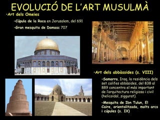 EVOLUCIÓ DE L’ART MUSULMÀ Art dels abbàssides (s. VIII)   Samarra , Iraq, la residència dels set califes abbàsides, del 838 al 889 concentra el més important de l’arquitectura religiosa i civil (helicoïdal, ziggurat).  Mesquita de Ibn Tulun, El Caire, orientalitzada, molts arcs i cúpules (s. IX) Art dels Omeies Cúpula de la Roca  en Jerusalem, del 691 Gran mesquita de Damasc  707  