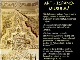 ART HISPANO-MUSULMÀ Ús d’elements pobres (maó, i guix o algeps) revestits amb un luxe exuberant a base d’estuc, mocàrabs i rajoles.  Alcança el moment d’esplendor durant l’emirat i el califat de Còrdova.  Còrdova, centre cortesà i administratiu, contava llavors amb una mesquita major, l’alcassaba del governador i la residència de Medina Al-Azhara (936) d’Abd al-Rahman III.  A partir del s. XIII el centre artístic fou el regne de Granada, amb  l’Alhambra i el palau del Generalife, situat al nord de l’Alhambra (s. XIV).  