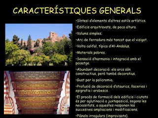CARACTERÍSTIQUES GENERALS   Síntesi d’elements d’altres estils artístics. Edificis arquitravats, de poca altura. Volums simples. Arc de ferradura més tancat que el visigot. Volta califal, típica d’Al-Andalus. Materials pobres. Sensació d’harmonia i integració amb el paisatge. Abundant decoració: els arcs són constructius, però també decoratius. Gust per la policromia. Profusió de decoració d’ataurics, llaceries i epigrafia i arabescs. El procés de formació dels edificis i ciutats és per aglutinació o juxtaposició, segons les necessitats, a aquestes responen les succesives ampliacions i modificacions. Plànols irregulars (improvisats). 