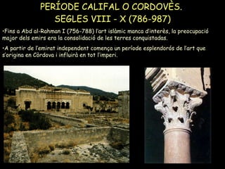 PERÍODE CALIFAL O CORDOVÈS.  SEGLES VIII - X (786-987) Fins a Abd al-Rahman I (756-788) l’art islàmic manca d’interès, la preocupació major dels emirs era la consolidació de les terres conquistadas. A partir de l’emirat independent comença un període esplendorós de l’art que s’origina en Còrdova i influirà en tot l’imperi. 