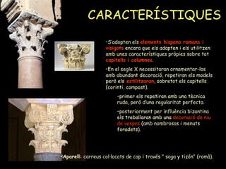 CARACTERÍSTIQUES S’adopten els  elements hispano romans i visigots  encara que els adapten i els utilitzen amb unes característiques pròpies sobre tot  capitells i columnes . En el segle X necessitaran ornamentar-los amb abundant decoració, repetiran els models però els   estilitzaran , sobretot els capitells (corinti, compost). primer els repetiran amb una tècnica ruda, però d’una regularitat perfecta. posteriorment per influència bizantina els treballaran amb una  decoració de niu de vespes  (amb nombrosos i menuts foradets). Aparell:  carreus col·locats de cap i través " soga y tizón" (romà). 
