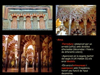 Arcs Ferradura : emmarcat per un arrabà ( alfiz) , amb dovelles alternadas (decoradas i llisas o de diferents colors). Apareixen en la segona meitat del segle X (Al-Hakam II) els arcs  lobulats . Els arcs s’ entrecreuen  i  superposen  amb freqüència, tenint una funció de tipus decorativa. 