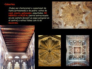 Cobertes Poden ser d’enteixinat o cassetonat de fusta (artesonado) o de pedra: voltes de  canó ,  aresta ,  gallonades , esquifades,  DE   NERVIS o   CALIFAL  (nervis entrecreuats en els costats deixant un espai poligonal en el centre) o voltes falses com la de  mocàrabs . 