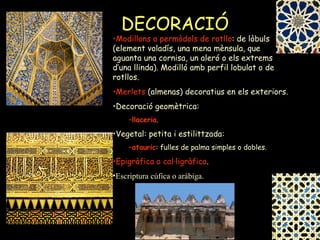 DECORACIÓ Modillons o permòdols de rotllo : de lòbuls (element voladís, una mena mènsula, que aguanta una cornisa, un aleró o els extrems d’una llinda). Modilló amb perfil lobulat o de rotllos. Merlets  (almenas) decoratius en els exteriors. Decoració geomètrica: llaceria . Vegetal: petita i estilittzada:  atauric : fulles de palma simples o dobles. Epigràfica o cal·ligràfica . Escriptura cúfica o aràbiga. 