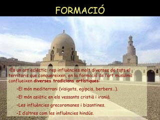 FORMACIÓ És un art eclèctic: rep influències molt diverses de tots el territoris que conquereixen, en la formació de l’art musulmà conflueixen  diverses tradicions artístiques : El món mediterrani (visigots, egipcis, berbers…).  El món asiàtic en els vessants cristià i iranià. Les influències grecoromanes i bizantines. I d’altres com les influències hindús. 