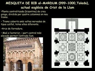 MESQUITA DE BIB al-MARDUM (999-1000,Toledo), actual església de Crist de la Llum Planta centralitzada (bizantina) de creu grega, dividida per quatre columnes en nou trams.  Trams coberts amb voltes nervades de tipus califal, totes elles diferents. Arcs de ferradura. Maó a l’exterior, i part central més elevada permet l’entrada llum. 