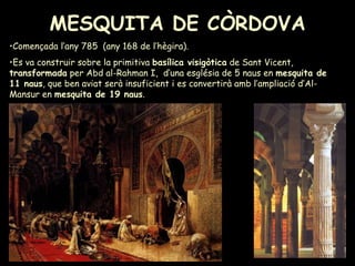 MESQUITA DE CÒRDOVA Començada l’any 785  (any 168 de l’hègira). Es va construir sobre la primitiva  basílica visigòtica  de Sant Vicent,  transformada  per Abd al-Rahman I,  d’una església de 5 naus en  mesquita de 11 naus , que ben aviat serà insuficient i es convertirà amb l’ampliació d’Al-Mansur en  mesquita de 19 naus . 