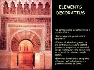 ELEMENTS DECORATIUS Es barregen amb els estructurals o arquitectònics. Motius vegetals, geomètrics, i epigràfics. S’entra al mihrab  mitjançant un arc central de ferradura bastant pronunciat, enquadrat en un arrabà (alfiz) rectangular, l’arc es sustenta en un parell de columnes, a cada costat.  El mihrab és molt gran, amb planta octogonal i volta de algepseria o guixeria en forma de conxa. 