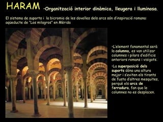 HARAM Organització interior dinàmica, lleugera i lluminosa .  L’element fonamental serà la  columna,  es van utilizar columnes i pilars d’edificis anteriors romans i visigots. La  superposició dels suports  dóna una altura major i s’eviten els tirants de fusta d’altres mesquites, perquè els  arcs de  f erradura , fan que le columnes no es desplacen. El sistema de suports i  la bicromia de les dovelles dels arcs són d’inspiració romana: aqüeducte de “Los milagros” en Mèrida 