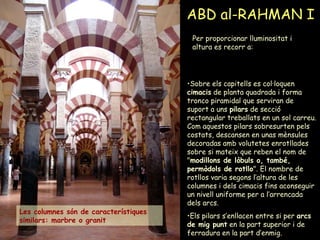 ABD al-RAHMAN I Per proporcionar lluminositat i altura es recorr a: Sobre els capitells es col·loquen  cimacis  de planta quadrada i forma tronco piramidal que serviran de suport a uns  pilars  de secció rectangular treballats en un sol carreu. Com aquestos pilars sobresurten pels costats, descansen en unas mènsules decoradas amb volutetes enrotllades sobre si mateix que reben el nom de " modillons de lòbuls o, també, permòdols de rotllo ". El nombre de rotllos varia segons l’altura de les columnes i dels cimacis fins aconseguir un nivell uniforme per a l’arrencada dels arcs. Els pilars s’enllacen entre si per  arcs de mig punt  en la part superior i de ferradura en la part d’enmig.  Les columnes són de característiques similars: marbre o granit 