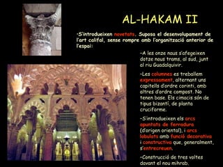 AL-HAKAM II A les onze naus s’afegeixen dotze nous trams, al sud, junt al riu Guadalquivir. Les  columnes  es treballem  expressament , alternant uns capitells d’ordre corinti, amb altres d’ordre compost. No tenen base. Els cimacis són de tipus bizantí, de planta cruciforme. S’introdueixen els  arcs apuntats de ferradura  (d’origen oriental), i  arcs lobulats  amb  funció decorativa  i   constructiva  que, generalment, s’ entrecreuen . Construcció de tres voltes davant el nou mihrab. S’introdueixen  novetats . Suposa el desenvolupament de l’art califal, sense rompre amb l’organització anterior de l’espai: 