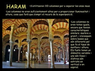 HARAM Les columnes no eren suficientement altes per a proporcionar lluminositat i altura, cosa que farà que s’empri el recurs de la superposició. Les columnes no eren totes iguals, encara que tenien característiques similars: marbre o granit, i s’aixequen sobre bases que són diferents pel que fa al tipus de motllura i altura. Els fusts tenen un diàmetre variable i uns són llisos i d’altres són estriats en vertical o en espiral. S’utilitzaren 110 columnes per a separar les onze naus.  