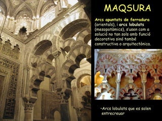 MAQSURA Arcs apuntats de ferradura  (orientals), i  arcs lobulats  (mesopotàmics), s’usen com a solució no tan sols amb funció decorativa sinó també constructiva o arquitectònica. Arcs lobulats que es solen  entrecreuar 
