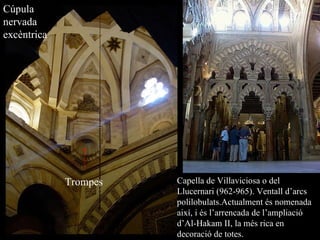 Cúpula nervada excèntrica Trompes Capella de Villaviciosa o del Llucernari (962-965). Ventall d’arcs polilobulats. Actualment és nomenada així, i és l’arrencada de l’ampliació d’Al-Hakam II, la més rica en decoració de totes. 