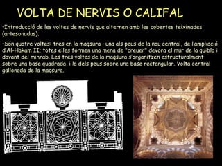 VOLTA DE NERVIS O CALIFAL Introducció de les voltes de nervis que alternen amb les cobertes teixinades (artesonadas).  Són quatre voltes: tres en la maqsura i una als peus de la nau central, de l’ampliació d’Al-Hakam II; totes elles formen una mena de "creuer" devora el mur de la quibla i davant del mihrab. Les tres voltes de la maqsura s’organitzen estructuralment sobre una base quadrada, i la dels peus sobre una base rectangular. Volta central gallonada de la maqsura. 