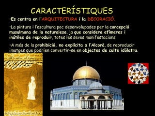 CARACTERÍSTIQUES   Es centra en l’ ARQUITECTURA  i la  DECORACIÓ.   La pintura i l’escultura poc desenvolupades per la  concepció musulmana de la naturalesa , ja  que considera efímeres i inútiles de reproduir , totes les seves manifestacions. A més de la  prohibició, no explícita a l’Alcorà , de reproducir imatges que podrien convertir-se en  objectes de culte idòlatra . 
