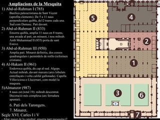 Ampliacions de la Mesquita 1) Abd-al-Rahman I (785)  Basílica paleocristiana de Sant Vicent (aprofita elements). De 5 a 11 naus perpendiculars quibla, de12 trams cada una. Sud com Damasc. Pati davant. 2) Abd-al-Rahman II (833) E nsorra quibla, amplia 11 naus en 8 trams, una arcada al pati, un minaret, i nou mihrab. Amb Muhammad II (855) porta de sant Esteve. 3) Abd-al-Rahman III (950) Amplia pati. Minaret definitiu, dos cossos quadrangulars i permòdols de rotllo (reformen cristians). 4) Al-Hakam II (961) Enderroca quibla, du cap al sud. Algeps. Actual mihrab, davant maxura (arcs lobulats entrellaçats i volta califal gallonada). Capella Villaviciosa o Llucernari, com model la maqsura. 5)Almanzor (987) 8 naus est (total 19): mihrab descentrat. Decoració més complexa (arc ferradura apuntat). 6. Pati dels Tarongers. 7. Minaret. Segle XVI. Carles I i V - Altar major de la catedral, ensorra part mesquita (2 i 5).  