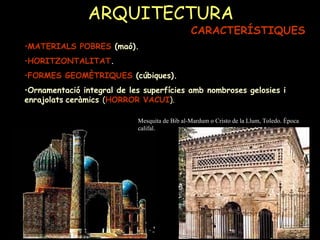 ARQUITECTURA CARACTERÍSTIQUES MATERIALS POBRES  (maó). HORITZONTALITAT . FORMES GEOMÈTRIQUES  (cúbiques). Ornamentació integral de les superfícies amb nombroses gelosies i enrajolats   ceràmics  ( HORROR VACUI ). Mesquita de Bib al-Mardum o Cristo de la Llum, Toledo. Època califal. 