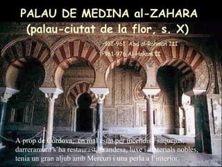 PALAU DE MEDINA al-ZAHARA (palau-ciutat de la flor, s. X)   912-961  Abd al-Rahman III  961-976 Al-Hakam II A prop de Còrdova,  en mal estat per incendis i saquejos, darrerament s’ha restaurast, grandesa, luxe i materials nobles, tenia un gran aljub amb Mercuri i una perla a l’interior. 