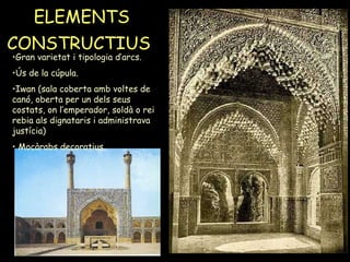 ELEMENTS CONSTRUCTIUS   Gran varietat i tipologia d’arcs. Ús de la cúpula.  Iwan (sala coberta amb voltes de canó, oberta per un dels seus costats, on l’emperador, soldà o rei rebia als dignataris i administrava justícia) Mocàrabs decoratius. 