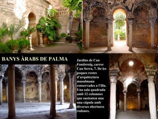 Jardins de Can Fontirroig, carrer Can Serra, 7. De les poques restes d’arquitectura musulmana conservades a l’illa. Una sala quadrada amb 12 columnes que sustenten una una cúpula amb diverses obertures rodones. BANYS ÀRABS DE PALMA   