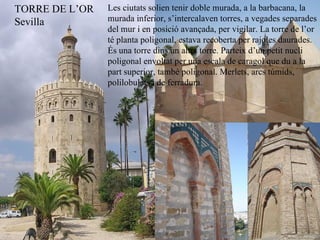 Les ciutats solien tenir doble murada, a la barbacana, la murada inferior, s’intercalaven torres, a vegades separades del mur i en posició avançada, per vigilar. La torre de l’or té planta poligonal, estava recoberta per rajoles daurades. És una torre dins un altra torre. Parteix d’un petit nucli poligonal envoltat per una escala de caragol que du a la part superior, també poligonal. Merlets, arcs túmids, polilobulats i de ferradura. TORRE DE L’OR Sevilla 