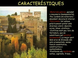 CARACTERÍSTIQUES   Materials pobres,  paredat o maçoneria (mampostería). Poc cuidats els exteriors i abundant decoració interior. Policromia : tot estava pràcticament pintat amb diversos colors: daurats, ocres, blaus, etcètera.  S’utilitza molt poc l’arc de ferradura, que es substitueix pel  peraltat   (acampanat ). La major part dels arcs de Granada són sols ornamentals, sense funció constitutiva, constructiva o sustentadora. Proliferen els  mocàrabs  en voltes, capitells, frisos... 