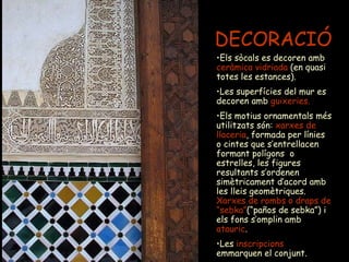 DECORACIÓ Els sòcals es decoren amb  ceràmica vidriada  (en quasi totes les estances).  Les superfícies del mur es decoren amb   guixeries. Els motius ornamentals més utilitzats són:  xarxes de llaceria , formada per línies o cintes que s’entrellacen formant polígons  o estrelles, les figures resultants s’ordenen simètricament d’acord amb les lleis geomètriques.  Xarxes de rombs o draps de “sebka” (“paños de sebka”) i els fons s’omplin amb  atauric .  Les  inscripcions  emmarquen el conjunt. 